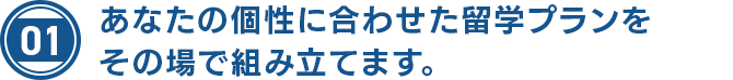 あなたの個性に合わせた留学プランをその場で組み立てます。