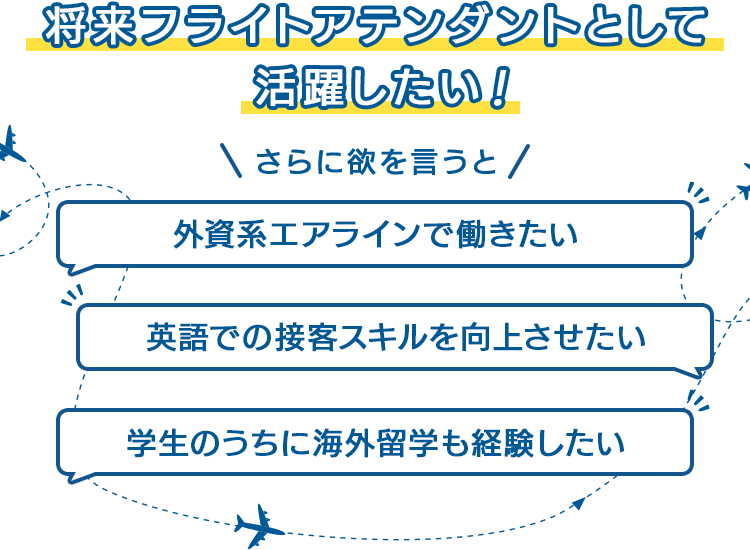 将来フライトアテンダントとして活躍したい！さらに欲を言うと「外資系エアラインで働きたい」「英語での接客スキルを向上させたい」「学生のうちに海外留学も経験したい」
