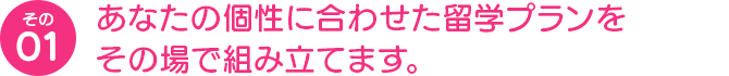 あなたの個性に合わせた留学プランをその場で組み立てます。